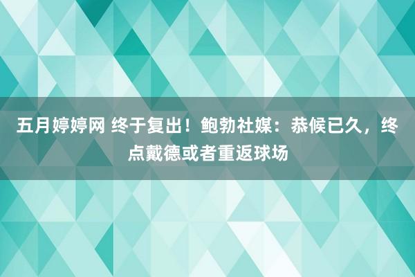 五月婷婷网 终于复出！鲍勃社媒：恭候已久，终点戴德或者重返球场