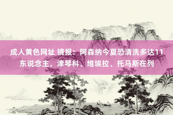 成人黄色网址 镜报：阿森纳今夏恐清洗多达11东说念主，津琴科、维埃拉、托马斯在列