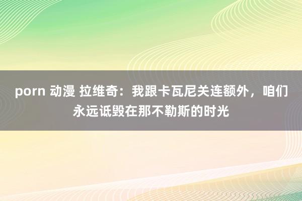 porn 动漫 拉维奇：我跟卡瓦尼关连额外，咱们永远诋毁在那不勒斯的时光