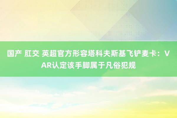 国产 肛交 英超官方形容塔科夫斯基飞铲麦卡：VAR认定该手脚属于凡俗犯规
