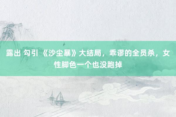 露出 勾引 《沙尘暴》大结局，乖谬的全员杀，女性脚色一个也没跑掉