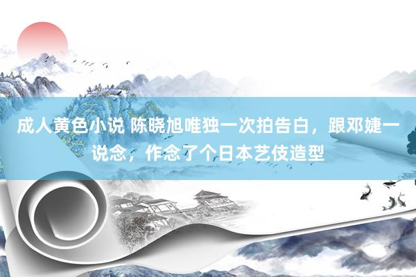 成人黄色小说 陈晓旭唯独一次拍告白，跟邓婕一说念，作念了个日本艺伎造型