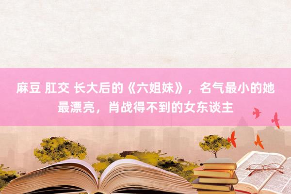 麻豆 肛交 长大后的《六姐妹》，名气最小的她最漂亮，肖战得不到的女东谈主