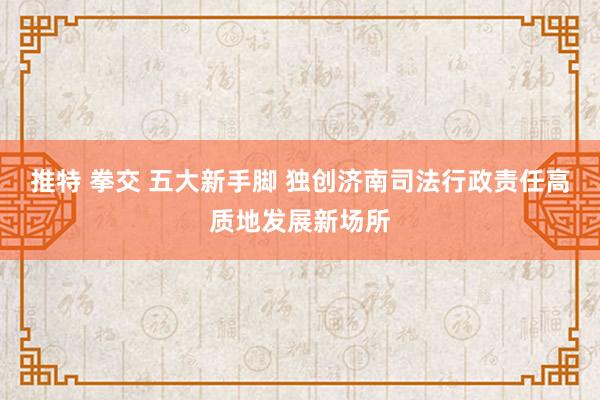 推特 拳交 五大新手脚 独创济南司法行政责任高质地发展新场所