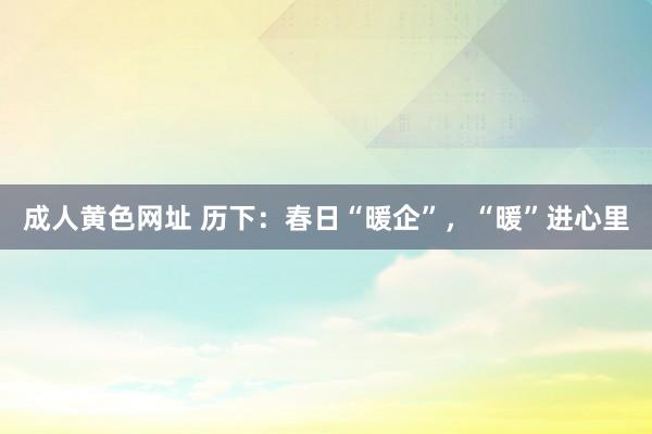 成人黄色网址 历下：春日“暖企”，“暖”进心里
