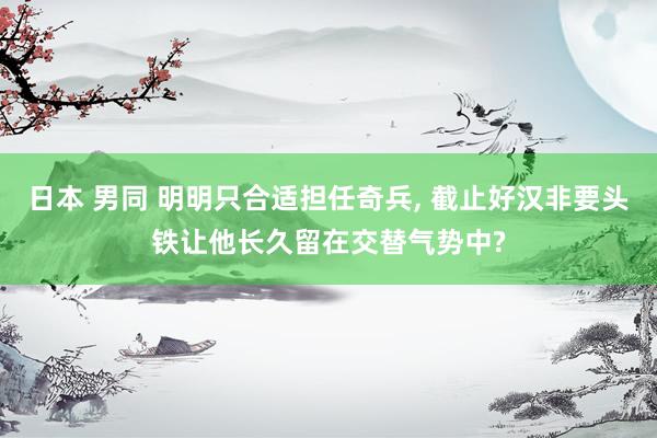 日本 男同 明明只合适担任奇兵， 截止好汉非要头铁让他长久留在交替气势中?