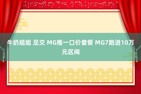 牛奶姐姐 足交 MG推一口价套餐 MG7跑进10万元区间