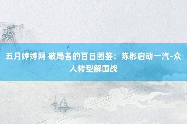 五月婷婷网 破局者的百日图鉴：陈彬启动一汽-众人转型解围战