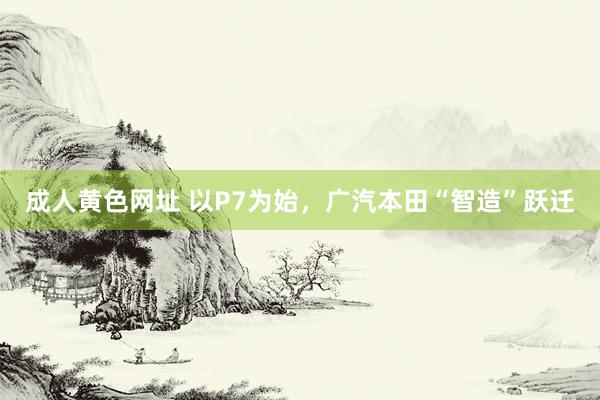 成人黄色网址 以P7为始，广汽本田“智造”跃迁