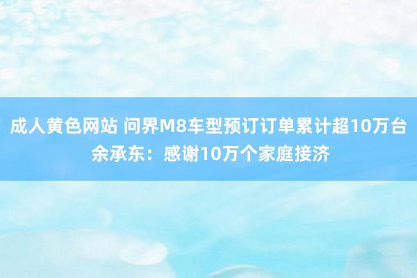 成人黄色网站 问界M8车型预订订单累计超10万台 余承东：感谢10万个家庭接济
