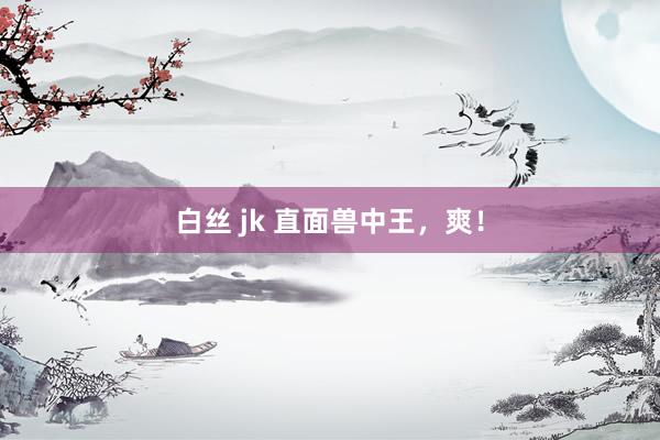 白丝 jk 直面兽中王，爽！