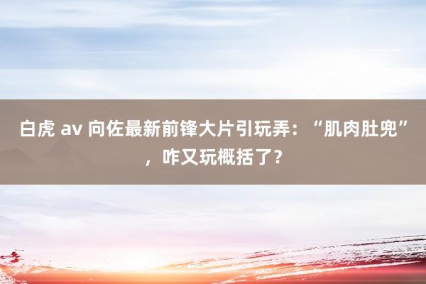 白虎 av 向佐最新前锋大片引玩弄：“肌肉肚兜”，咋又玩概括了？