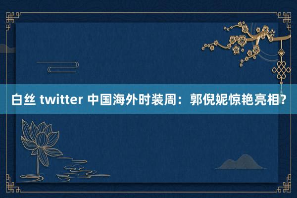 白丝 twitter 中国海外时装周：郭倪妮惊艳亮相？