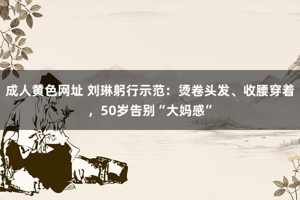 成人黄色网址 刘琳躬行示范：烫卷头发、收腰穿着，50岁告别“大妈感”