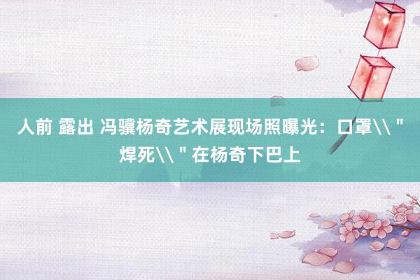 人前 露出 冯骥杨奇艺术展现场照曝光：口罩\＂焊死\＂在杨奇下巴上