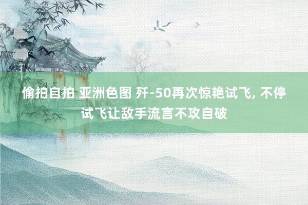 偷拍自拍 亚洲色图 歼-50再次惊艳试飞， 不停试飞让敌手流言不攻自破