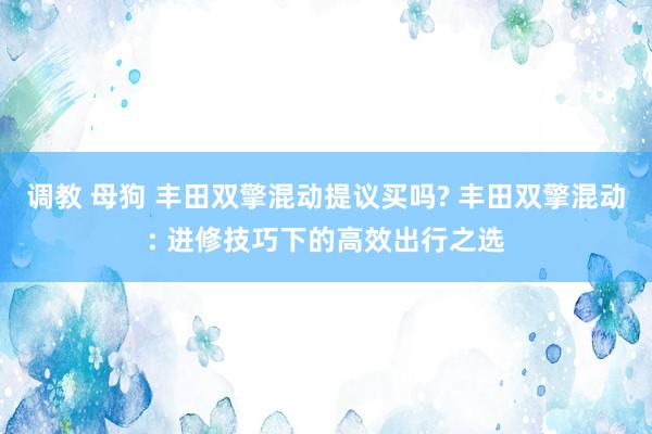调教 母狗 丰田双擎混动提议买吗? 丰田双擎混动: 进修技巧下的高效出行之选