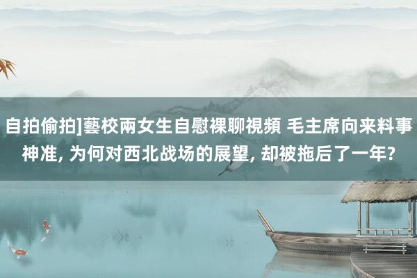 自拍偷拍]藝校兩女生自慰裸聊視頻 毛主席向来料事神准， 为何对西北战场的展望， 却被拖后了一年?