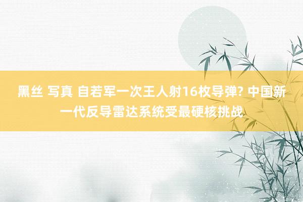 黑丝 写真 自若军一次王人射16枚导弹? 中国新一代反导雷达系统受最硬核挑战