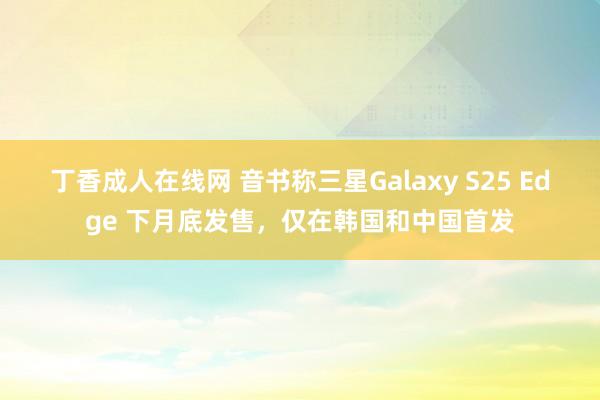 丁香成人在线网 音书称三星Galaxy S25 Edge 下月底发售，仅在韩国和中国首发