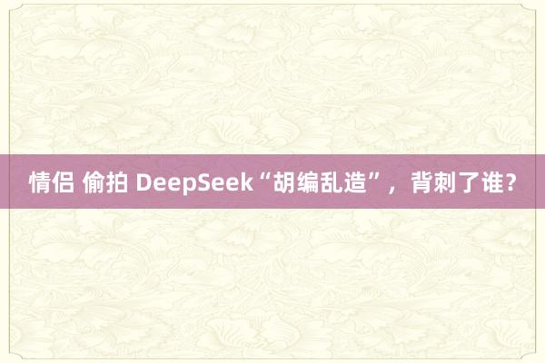 情侣 偷拍 DeepSeek“胡编乱造”，背刺了谁？