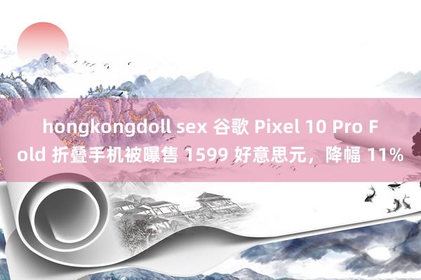 hongkongdoll sex 谷歌 Pixel 10 Pro Fold 折叠手机被曝售 1599 好意思元，降幅 11%