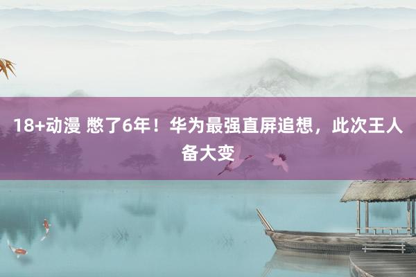 18+动漫 憋了6年！华为最强直屏追想，此次王人备大变