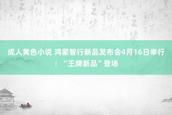 成人黄色小说 鸿蒙智行新品发布会4月16日举行：“王牌新品”登场