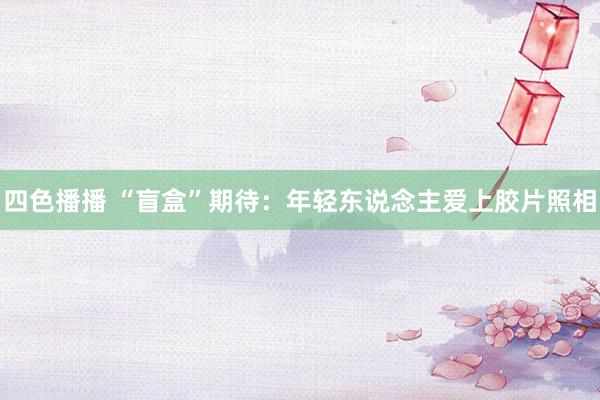 四色播播 “盲盒”期待：年轻东说念主爱上胶片照相