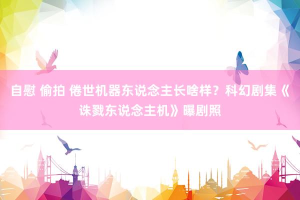 自慰 偷拍 倦世机器东说念主长啥样？科幻剧集《诛戮东说念主机》曝剧照