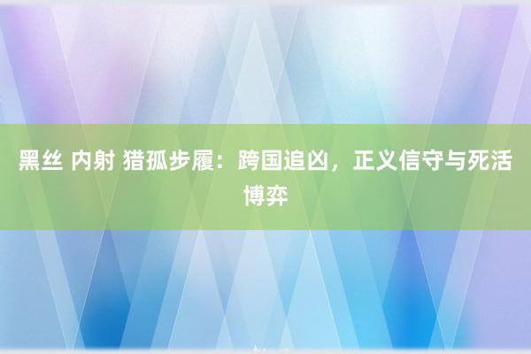黑丝 内射 猎孤步履：跨国追凶，正义信守与死活博弈
