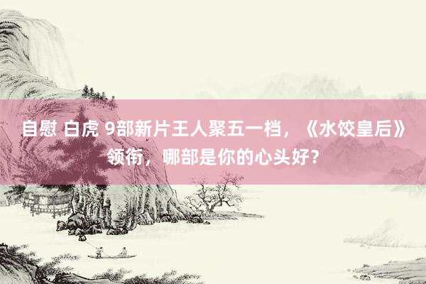 自慰 白虎 9部新片王人聚五一档，《水饺皇后》领衔，哪部是你的心头好？