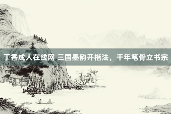 丁香成人在线网 三国墨韵开楷法，千年笔骨立书宗