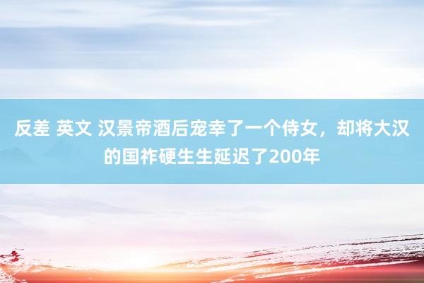 反差 英文 汉景帝酒后宠幸了一个侍女，却将大汉的国祚硬生生延迟了200年