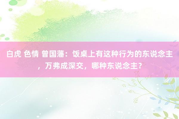 白虎 色情 曾国藩：饭桌上有这种行为的东说念主，万弗成深交，哪种东说念主？