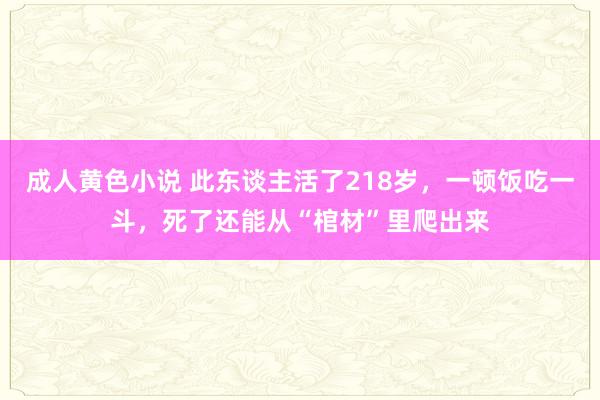 成人黄色小说 此东谈主活了218岁，一顿饭吃一斗，死了还能从“棺材”里爬出来