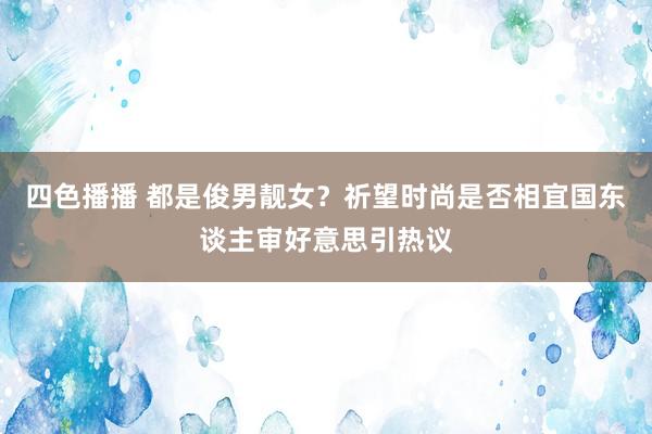 四色播播 都是俊男靓女？祈望时尚是否相宜国东谈主审好意思引热议