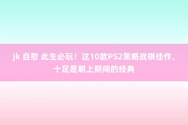 jk 自慰 此生必玩！这10款PS2策略战棋佳作，十足是朝上期间的经典