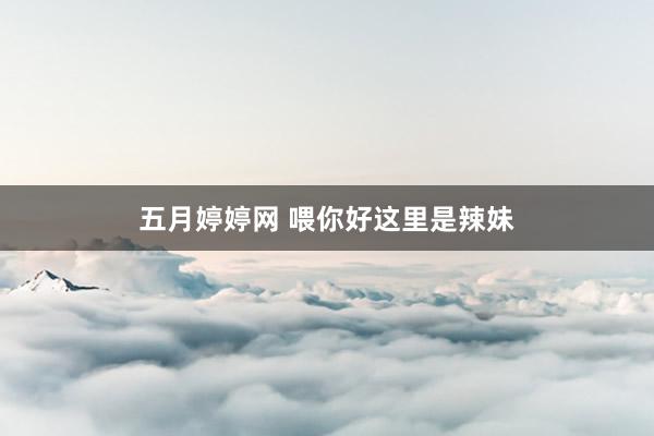 五月婷婷网 喂你好这里是辣妹