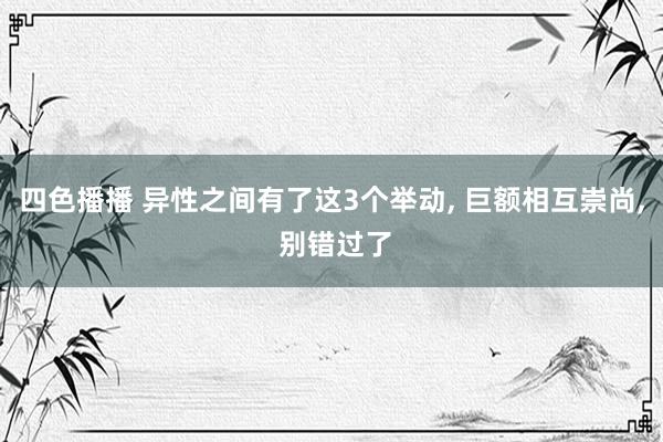 四色播播 异性之间有了这3个举动， 巨额相互崇尚， 别错过了