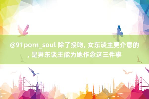 @91porn_soul 除了接吻， 女东谈主更介意的， 是男东谈主能为她作念这三件事