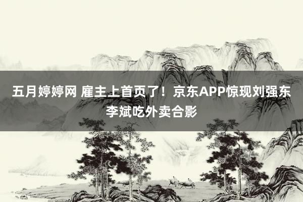 五月婷婷网 雇主上首页了！京东APP惊现刘强东李斌吃外卖合影