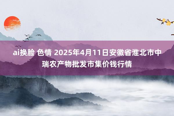 ai换脸 色情 2025年4月11日安徽省淮北市中瑞农产物批发市集价钱行情