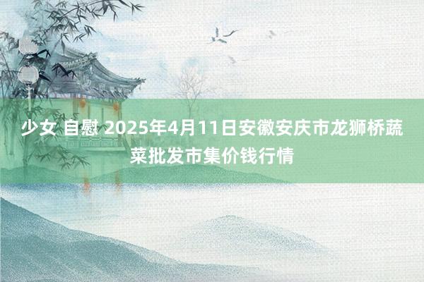 少女 自慰 2025年4月11日安徽安庆市龙狮桥蔬菜批发市集价钱行情