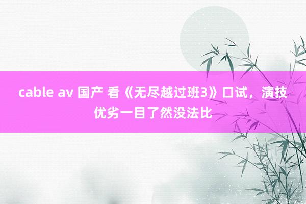 cable av 国产 看《无尽越过班3》口试，演技优劣一目了然没法比