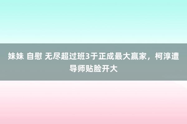 妹妹 自慰 无尽超过班3于正成最大赢家，柯淳遭导师贴脸开大