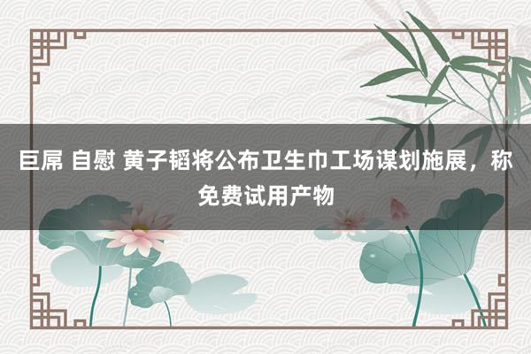 巨屌 自慰 黄子韬将公布卫生巾工场谋划施展，称免费试用产物
