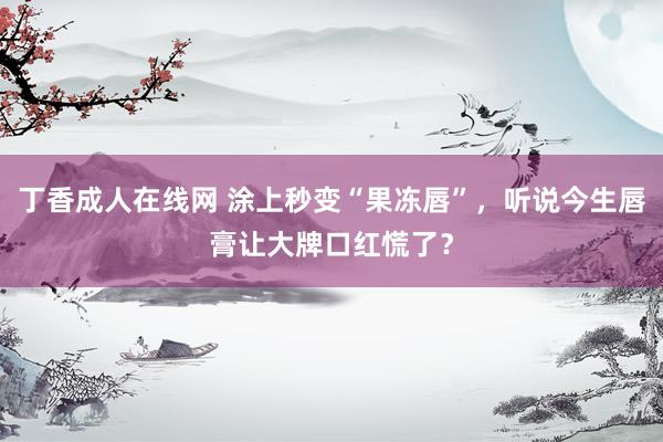 丁香成人在线网 涂上秒变“果冻唇”，听说今生唇膏让大牌口红慌了？