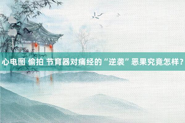 心电图 偷拍 节育器对痛经的“逆袭”恶果究竟怎样？