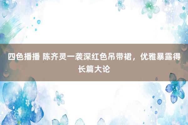 四色播播 陈齐灵一袭深红色吊带裙，优雅暴露得长篇大论
